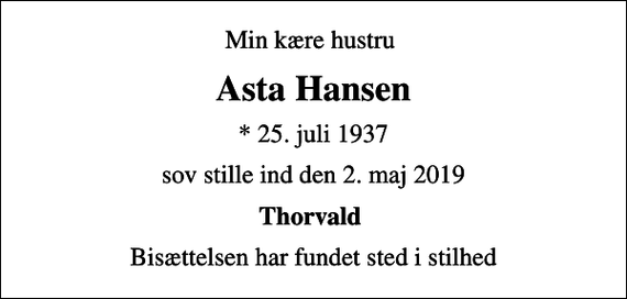 <p>Min kære hustru<br />Asta Hansen<br />* 25. juli 1937<br />sov stille ind den 2. maj 2019<br />Thorvald<br />Bisættelsen har fundet sted i stilhed</p>