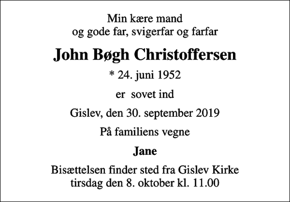 <p>Min kære mand og gode far, svigerfar og farfar<br />John Bøgh Christoffersen<br />* 24. juni 1952<br />er sovet ind<br />Gislev, den 30. september 2019<br />På familiens vegne<br />Jane<br />Bisættelsen finder sted fra Gislev Kirke tirsdag den 8. oktober kl. 11.00</p>