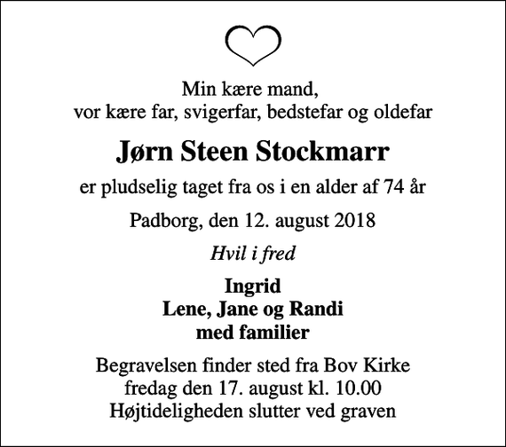 <p>Min kære mand, vor kære far, svigerfar, bedstefar og oldefar<br />Jørn Steen Stockmarr<br />er pludselig taget fra os i en alder af 74 år<br />Padborg, den 12. august 2018<br />Hvil i fred<br />Ingrid Lene, Jane og Randi med familier<br />Begravelsen finder sted fra Bov Kirke fredag den 17. august kl. 10.00 Højtideligheden slutter ved graven</p>