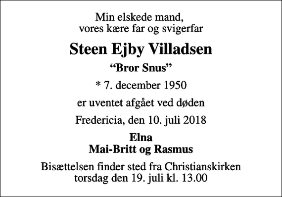<p>Min elskede mand, vores kære far og svigerfar<br />Steen Ejby Villadsen<br />Bror Snus<br />* 7. december 1950<br />er uventet afgået ved døden<br />Fredericia, den 10. juli 2018<br />Elna Mai-Britt og Rasmus<br />Bisættelsen finder sted fra Christianskirken torsdag den 19. juli kl. 13.00</p>