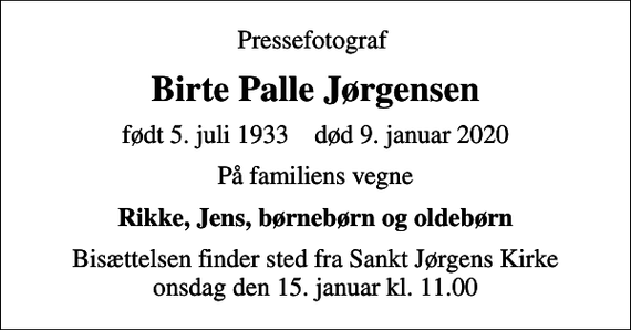 <p>Pressefotograf<br />Birte Palle Jørgensen<br />født 5. juli 1933 død 9. januar 2020<br />På familiens vegne<br />Rikke, Jens, børnebørn og oldebørn<br />Bisættelsen finder sted fra Sankt Jørgens Kirke onsdag den 15. januar kl. 11.00</p>