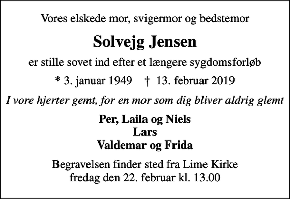 <p>Vores elskede mor, svigermor og bedstemor<br />Solvejg Jensen<br />er stille sovet ind efter et længere sygdomsforløb<br />* 3. januar 1949 ✝ 13. februar 2019<br />I vore hjerter gemt, for en mor som dig bliver aldrig glemt<br />Per, Laila og Niels Lars Valdemar og Frida<br />Begravelsen finder sted fra Lime Kirke fredag den 22. februar kl. 13.00</p>