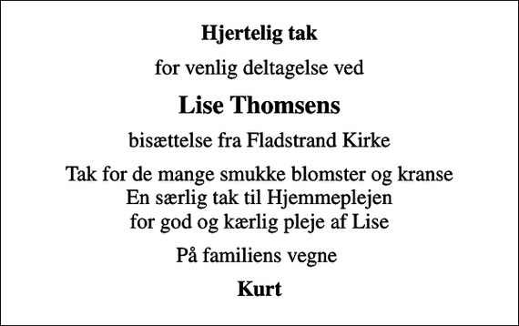<p>Hjertelig tak<br />for venlig deltagelse ved<br />Lise Thomsens<br />bisættelse fra Fladstrand Kirke<br />Tak for de mange smukke blomster og kranse En særlig tak til Hjemmeplejen for god og kærlig pleje af Lise<br />På familiens vegne<br />Kurt</p>