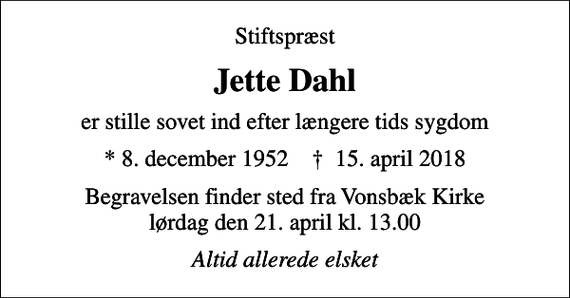 <p>Stiftspræst<br />Jette Dahl<br />er stille sovet ind efter længere tids sygdom<br />* 8. december 1952 ✝ 15. april 2018<br />Begravelsen finder sted fra Vonsbæk Kirke lørdag den 21. april kl. 13.00<br />Altid allerede elsket</p>