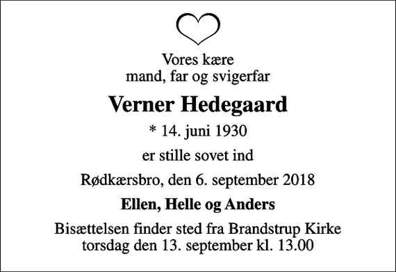 <p>Vores kære mand, far og svigerfar<br />Verner Hedegaard<br />* 14. juni 1930<br />er stille sovet ind<br />Rødkærsbro, den 6. september 2018<br />Ellen, Helle og Anders<br />Bisættelsen finder sted fra Brandstrup Kirke torsdag den 13. september kl. 13.00</p>