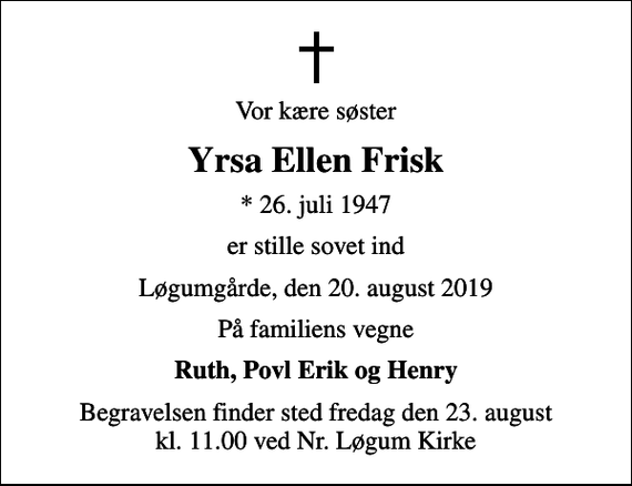 <p>Vor kære søster<br />Yrsa Ellen Frisk<br />* 26. juli 1947<br />er stille sovet ind<br />Løgumgårde, den 20. august 2019<br />På familiens vegne<br />Ruth, Povl Erik og Henry<br />Begravelsen finder sted fredag den 23. august kl. 11.00 ved Nr. Løgum Kirke</p>