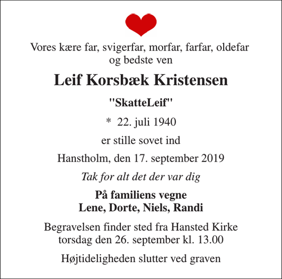 <p>Vores kære far, svigerfar, morfar, farfar, oldefar og bedste ven<br />Leif Korsbæk Kristensen<br />&quot;SkatteLeif&quot;<br />*​ 22. juli 1940<br />er stille sovet ind<br />Hanstholm, den 17. september 2019<br />Tak for alt det der var dig<br />På familiens vegne Lene, Dorte, Niels, Randi<br />Begravelsen finder sted fra Hansted Kirke torsdag den 26. september kl. 13.00<br />Højtideligheden slutter ved graven</p>