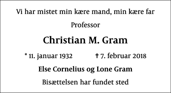 <p>Vi har mistet min kære mand, min kære far<br />Professor<br />Christian M. Gram<br />* 11. januar 1932 ✝ 7. februar 2018<br />Else Cornelius og Lone Gram<br />Bisættelsen har fundet sted</p>