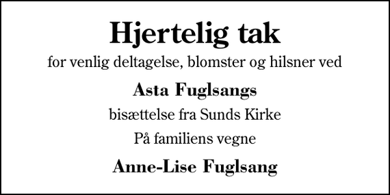 <p>Hjertelig tak<br />for venlig deltagelse, blomster og hilsner ved<br />Asta Fuglsangs<br />bisættelse fra Sunds Kirke<br />På familiens vegne<br />Anne-Lise Fuglsang</p>
