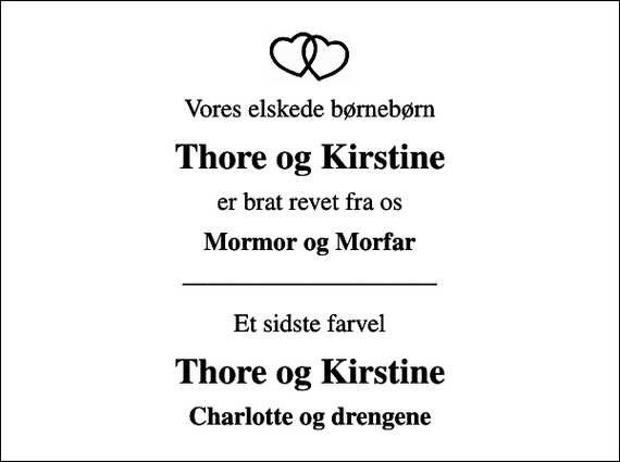 <p>Vores elskede børnebørn<br />Thore og Kirstine<br />er brat revet fra os<br />Mormor og Morfar<br />Et sidste farvel<br />Thore og Kirstine<br />Charlotte og drengene</p>