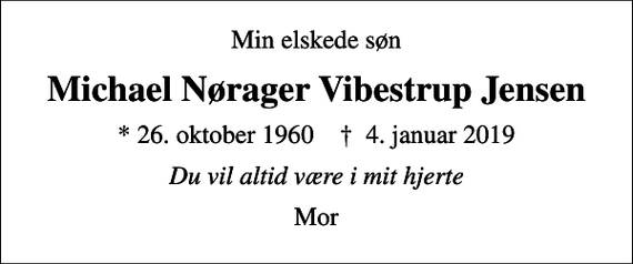 <p>Min elskede søn<br />Michael Nørager Vibestrup Jensen<br />* 26. oktober 1960 ✝ 4. januar 2019<br />Du vil altid være i mit hjerte<br />Mor</p>