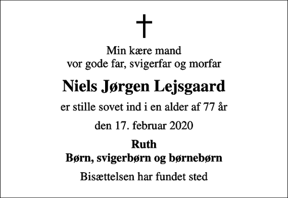 <p>Min kære mand vor gode far, svigerfar og morfar<br />Niels Jørgen Lejsgaard<br />er stille sovet ind i en alder af 77 år<br />den 17. februar 2020<br />Ruth Børn, svigerbørn og børnebørn<br />Bisættelsen har fundet sted</p>