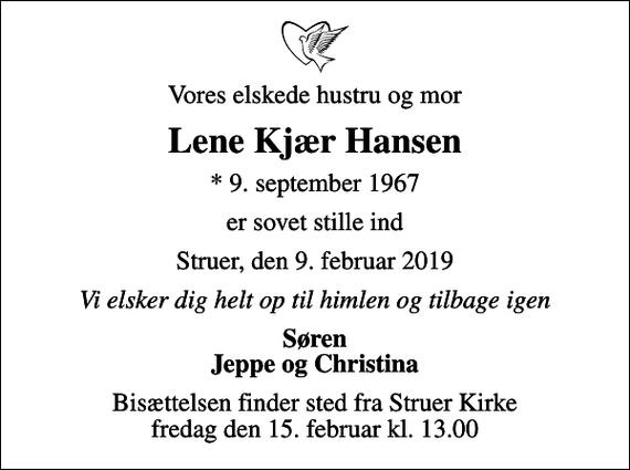 <p>Vores elskede hustru og mor<br />Lene Kjær Hansen<br />* 9. september 1967<br />er sovet stille ind<br />Struer, den 9. februar 2019<br />Vi elsker dig helt op til himlen og tilbage igen<br />Søren Jeppe og Christina<br />Bisættelsen finder sted fra Struer Kirke fredag den 15. februar kl. 13.00</p>
