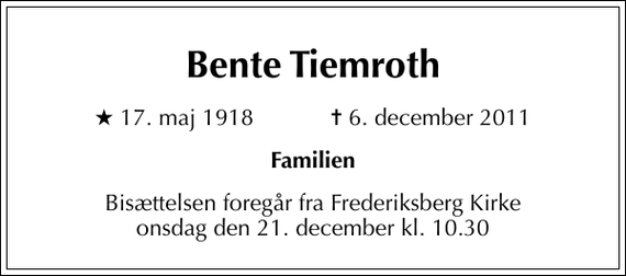 <p>Bente Tiemroth<br />* 17. maj 1918 ✝ 6. december 2011<br />Familien<br />Bisættelsen foregår fra Frederiksberg Kirke onsdag den 21. december kl. 10.30</p>