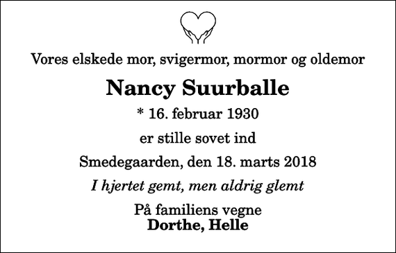 <p>Vores elskede mor, svigermor, mormor og oldemor<br />Nancy Suurballe<br />* 16. februar 1930<br />er stille sovet ind<br />Smedegaarden, den 18. marts 2018<br />I hjertet gemt, men aldrig glemt<br />På familiens vegne<br />Dorthe, Helle</p>