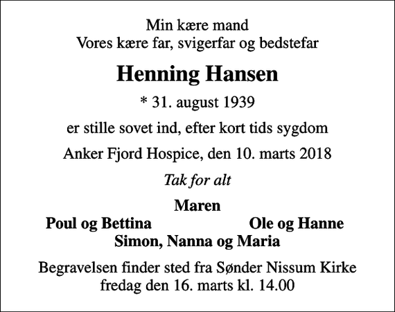 <p>Min kære mand Vores kære far, svigerfar og bedstefar<br />Henning Hansen<br />* 31. august 1939<br />er stille sovet ind, efter kort tids sygdom<br />Anker Fjord Hospice, den 10. marts 2018<br />Tak for alt<br />Maren<br />Poul og Bettina<br />Ole og Hanne<br />Begravelsen finder sted fra Sønder Nissum Kirke fredag den 16. marts kl. 14.00</p>