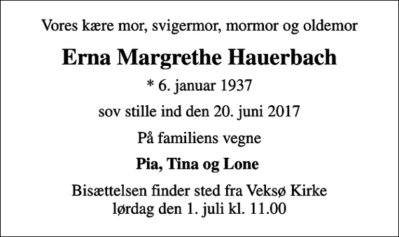 <p>Vores kære mor, svigermor, mormor og oldemor<br />Erna Margrethe Hauerbach<br />* 6. januar 1937<br />sov stille ind den 20. juni 2017<br />På familiens vegne<br />Pia, Tina og Lone<br />Bisættelsen finder sted fra Veksø Kirke lørdag den 1. juli kl. 11.00</p>