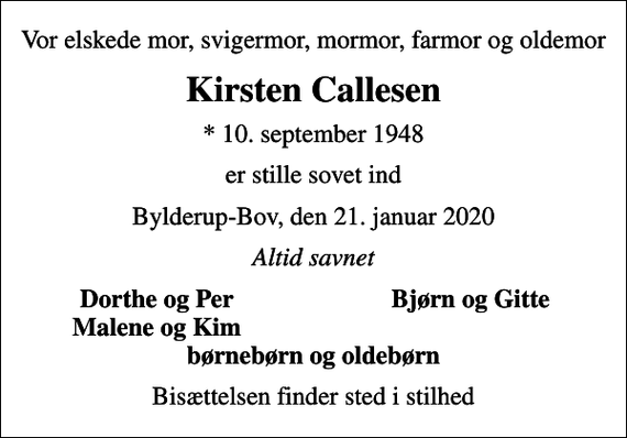 <p>Vor elskede mor, svigermor, mormor, farmor og oldemor<br />Kirsten Callesen<br />* 10. september 1948<br />er stille sovet ind<br />Bylderup-Bov, den 21. januar 2020<br />Altid savnet<br />Dorthe og Per<br />Bjørn og Gitte<br />Malene og Kim<br />Bisættelsen finder sted i stilhed</p>