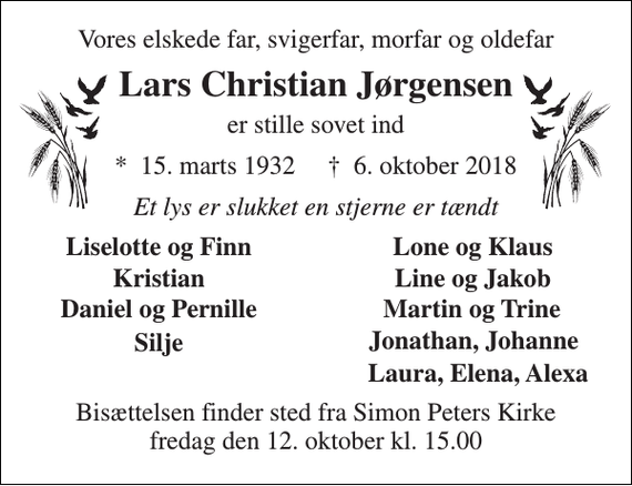 <p>Vores elskede far, svigerfar, morfar og oldefar<br />Lars Christian Jørgensen<br />er stille sovet ind<br />*​ 15. marts 1932​ †​ 6. oktober 2018<br />Et lys er slukket en stjerne er tændt<br />Liselotte og Finn<br />Lone og Klaus<br />Kristian<br />Line og Jakob<br />Daniel og Pernille<br />Martin og Trine<br />Silje<br />Jonathan, Johanne<br />Laura, Elena, Alexa<br />Bisættelsen finder sted fra Simon Peters Kirke fredag den 12. oktober kl. 15.00</p>