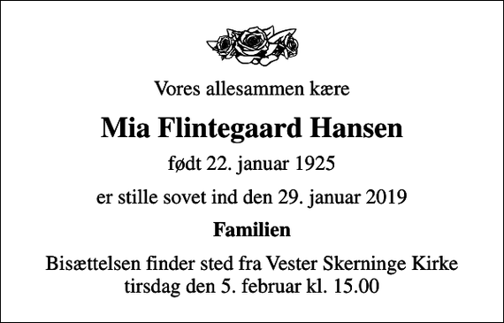<p>Vores allesammen kære<br />Mia Flintegaard Hansen<br />født 22. januar 1925<br />er stille sovet ind den 29. januar 2019<br />Familien<br />Bisættelsen finder sted fra Vester Skerninge Kirke tirsdag den 5. februar kl. 15.00</p>