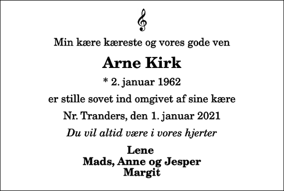 <p>Min kære kæreste og vores gode ven<br />Arne Kirk<br />* 2. januar 1962<br />er stille sovet ind omgivet af sine kære<br />Nr. Tranders, den 1. januar 2021<br />Du vil altid være i vores hjerter<br />Lene Mads, Anne og Jesper Margit</p>
