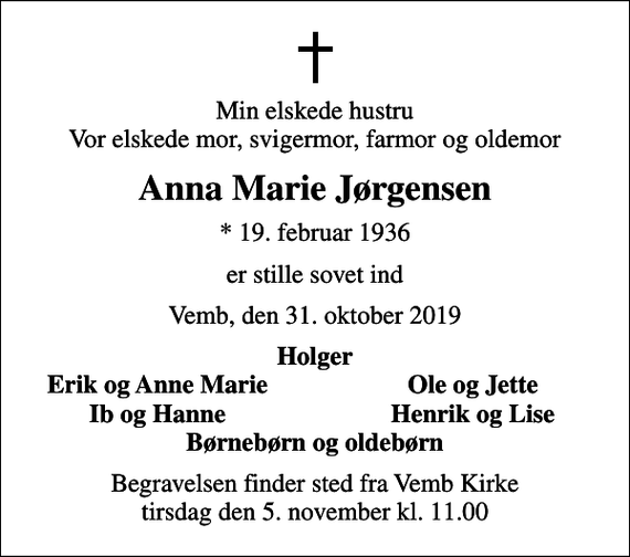 <p>Min elskede hustru Vor elskede mor, svigermor, farmor og oldemor<br />Anna Marie Jørgensen<br />* 19. februar 1936<br />er stille sovet ind<br />Vemb, den 31. oktober 2019<br />Holger<br />Erik og Anne Marie<br />Ole og Jette<br />Ib og Hanne<br />Henrik og Lise<br />Begravelsen finder sted fra Vemb Kirke tirsdag den 5. november kl. 11.00</p>