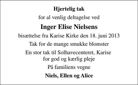 <p>Hjertelig tak<br />for al venlig deltagelse ved<br />Inger Elise Nielsens<br />bisættelse fra Karise Kirke den 18. juni 2013<br />Tak for de mange smukke blomster<br />En stor tak til Solhavecenteret, Karise for god og kærlig pleje<br />På familiens vegne<br />Niels, Ellen og Alice</p>