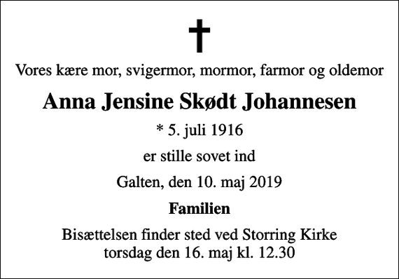 <p>Vores kære mor, svigermor, mormor, farmor og oldemor<br />Anna Jensine Skødt Johannesen<br />* 5. juli 1916<br />er stille sovet ind<br />Galten, den 10. maj 2019<br />Familien<br />Bisættelsen finder sted ved Storring Kirke torsdag den 16. maj kl. 12.30</p>