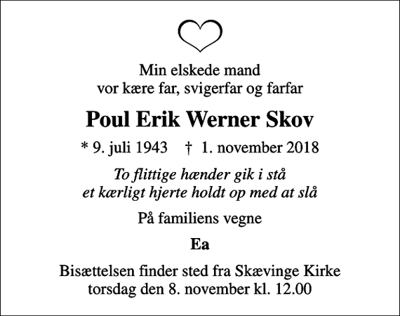 <p>Min elskede mand vor kære far, svigerfar og farfar<br />Poul Erik Werner Skov<br />* 9. juli 1943 ✝ 1. november 2018<br />To flittige hænder gik i stå et kærligt hjerte holdt op med at slå<br />På familiens vegne<br />Ea<br />Bisættelsen finder sted fra Skævinge Kirke torsdag den 8. november kl. 12.00</p>