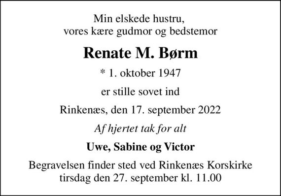 Min elskede hustru,  vores kære gudmor og bedstemor
Renate M. Børm
* 1. oktober 1947
er stille sovet ind
Rinkenæs, den 17. september 2022
Af hjertet tak for alt
Uwe, Sabine og Victor
Begravelsen finder sted ved Rinkenæs Korskirke  tirsdag den 27. september kl. 11.00