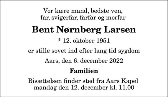 Vor kære mand, bedste ven,  far, svigerfar, farfar og morfar 
Bent Nørnberg Larsen
* 12. oktober 1951
er stille sovet ind efter lang tid sygdom
Aars, den 6. december 2022
Familien
Bisættelsen finder sted fra Aars Kapel  mandag den 12. december kl. 11.00