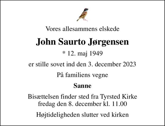 Vores allesammens elskede
John Saurto Jørgensen
* 12. maj 1949
er stille sovet ind den 3. december 2023
På familiens vegne
Sanne
Bisættelsen finder sted fra Tyrsted Kirke  fredag den 8. december kl. 11.00 
Højtideligheden slutter ved kirken