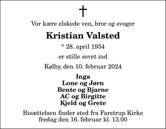 Vor kære elskede ven, bror og svoger
Kristian Valsted
* 28. april 1954
er stille sovet ind
Kølby, den 10. februar 2024
Inga Lone og Jørn Bente og Bjarne AC og Birgitte Kjeld og Grete
Bisættelsen finder sted fra Farstrup Kirke  fredag den 16. februar kl. 13.00
