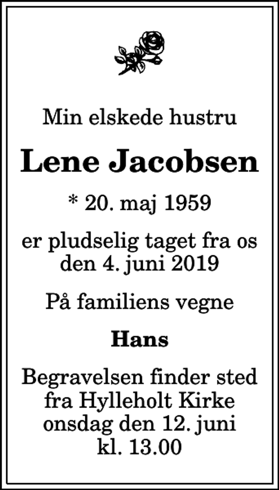 <p>Min elskede hustru<br />Lene Jacobsen<br />* 20. maj 1959<br />er pludselig taget fra os den 4. juni 2019<br />På familiens vegne<br />Hans<br />Begravelsen finder sted fra Hylleholt Kirke onsdag den 12. juni kl. 13.00</p>