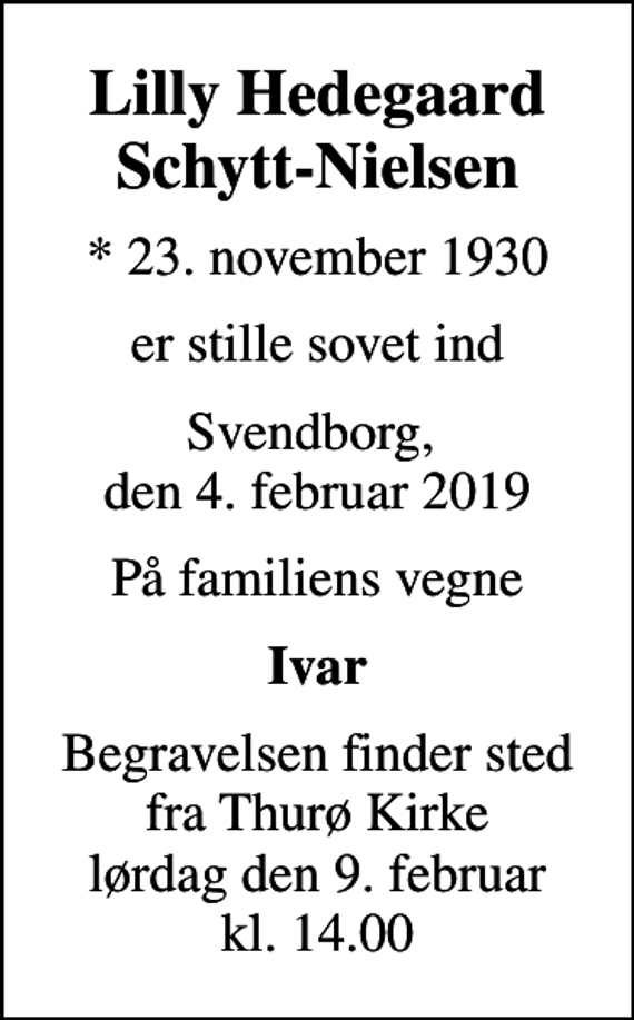 <p>Lilly Hedegaard Schytt-Nielsen<br />* 23. november 1930<br />er stille sovet ind<br />Svendborg, den 4. februar 2019<br />På familiens vegne<br />Ivar<br />Begravelsen finder sted fra Thurø Kirke lørdag den 9. februar kl. 14.00</p>