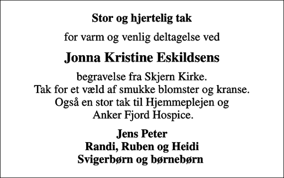 <p>Stor og hjertelig tak<br />for varm og venlig deltagelse ved<br />Jonna Kristine Eskildsens<br />begravelse fra Skjern Kirke. Tak for et væld af smukke blomster og kranse. Også en stor tak til Hjemmeplejen og Anker Fjord Hospice.<br />Jens Peter Randi, Ruben og Heidi Svigerbørn og børnebørn</p>