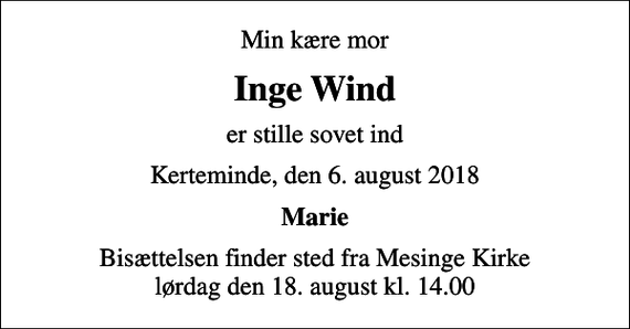 <p>Min kære mor<br />Inge Wind<br />er stille sovet ind<br />Kerteminde, den 6. august 2018<br />Marie<br />Bisættelsen finder sted fra Mesinge Kirke lørdag den 18. august kl. 14.00</p>