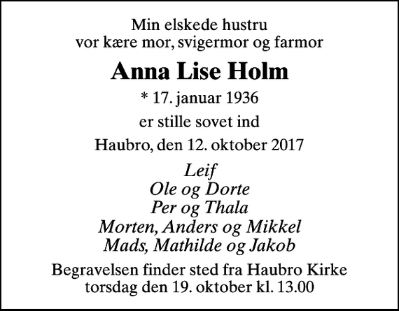 <p>Min elskede hustru vor kære mor, svigermor og farmor<br />Anna Lise Holm<br />* 17. januar 1936<br />er stille sovet ind<br />Haubro, den 12. oktober 2017<br />Leif Ole og Dorte Per og Thala Morten, Anders og Mikkel Mads, Mathilde og Jakob<br />Begravelsen finder sted fra Haubro Kirke torsdag den 19. oktober kl. 13.00</p>
