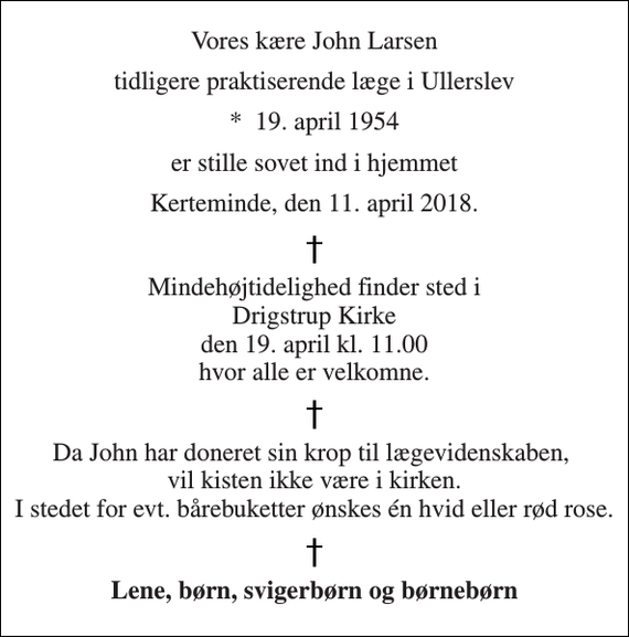 <p>Vores kære John Larsen<br />tidligere praktiserende læge i Ullerslev<br />*​ 19. april 1954<br />er stille sovet ind i hjemmet<br />Kerteminde, den 11. april 2018.<br />Mindehøjtidelighed finder sted i Drigstrup Kirke den 19. april kl. 11.00 hvor alle er velkomne.<br />Da John har doneret sin krop til lægevidenskaben, vil kisten ikke være i kirken. I stedet for evt. bårebuketter ønskes én hvid eller rød rose.<br />Lene, børn, svigerbørn og børnebørn</p>