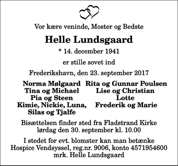 <p>Vor kære veninde, Moster og Bedste<br />Helle Lundsgaard<br />* 14. december 1941<br />er stille sovet ind<br />Frederikshavn, den 23. september 2017<br />Norma Mølgaard<br />Rita og Gunnar Poulsen<br />Tina og Michael<br />Lise og Christian<br />Pia og Steen<br />Lotte<br />Kimie, Nickie, Luna,<br />Frederik og Marie<br />Silas og Tjalfe<br />Bisættelsen finder sted fra Fladstrand Kirke lørdag den 30. september kl. 10.00<br />I stedet for evt. blomster kan man betænke<br />Hospice Vendsyssel reg.nr.9006,konto4571954600mrk. Helle<br />Lundsgaard</p>