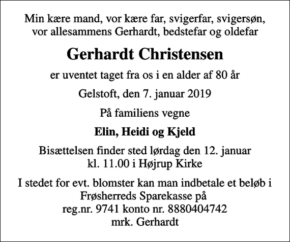 <p>Min kære mand, vor kære far, svigerfar, svigersøn, vor allesammens Gerhardt, bedstefar og oldefar<br />Gerhardt Christensen<br />er uventet taget fra os i en alder af 80 år<br />Gelstoft, den 7. januar 2019<br />På familiens vegne<br />Elin, Heidi og Kjeld<br />Bisættelsen finder sted lørdag den 12. januar kl. 11.00 i Højrup Kirke<br />I stedet for evt. blomster kan man indbetale et beløb i Frøsherreds Sparekasse på reg.nr. 9741 konto nr. 8880404742 mrk. Gerhardt</p>