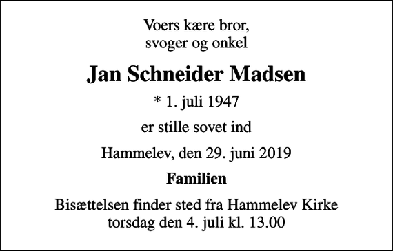 <p>Voers kære bror, svoger og onkel<br />Jan Schneider Madsen<br />* 1. juli 1947<br />er stille sovet ind<br />Hammelev, den 29. juni 2019<br />Familien<br />Bisættelsen finder sted fra Hammelev Kirke torsdag den 4. juli kl. 13.00</p>