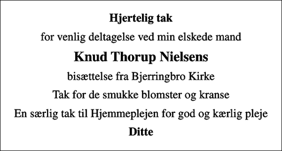 <p>Hjertelig tak<br />for venlig deltagelse ved min elskede mand<br />Knud Thorup Nielsens<br />bisættelse fra Bjerringbro Kirke<br />Tak for de smukke blomster og kranse<br />En særlig tak til Hjemmeplejen for god og kærlig pleje<br />Ditte</p>