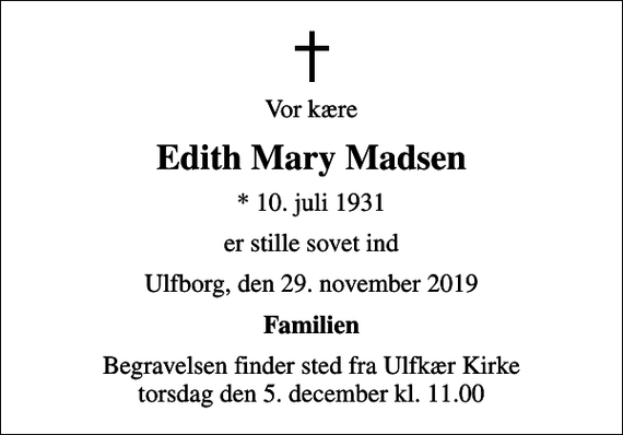 <p>Vor kære<br />Edith Mary Madsen<br />* 10. juli 1931<br />er stille sovet ind<br />Ulfborg, den 29. november 2019<br />Familien<br />Begravelsen finder sted fra Ulfkær Kirke torsdag den 5. december kl. 11.00</p>