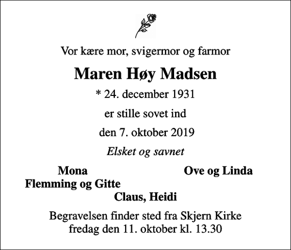 <p>Vor kære mor, svigermor og farmor<br />Maren Høy Madsen<br />* 24. december 1931<br />er stille sovet ind<br />den 7. oktober 2019<br />Elsket og savnet<br />Mona<br />Ove og Linda<br />Flemming og Gitte<br />Begravelsen finder sted fra Skjern Kirke fredag den 11. oktober kl. 13.30</p>