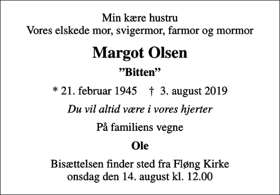 <p>Min kære hustru Vores elskede mor, svigermor, farmor og mormor<br />Margot Olsen<br />Bitten<br />* 21. februar 1945 ✝ 3. august 2019<br />Du vil altid være i vores hjerter<br />På familiens vegne<br />Ole<br />Bisættelsen finder sted fra Fløng Kirke onsdag den 14. august kl. 12.00</p>
