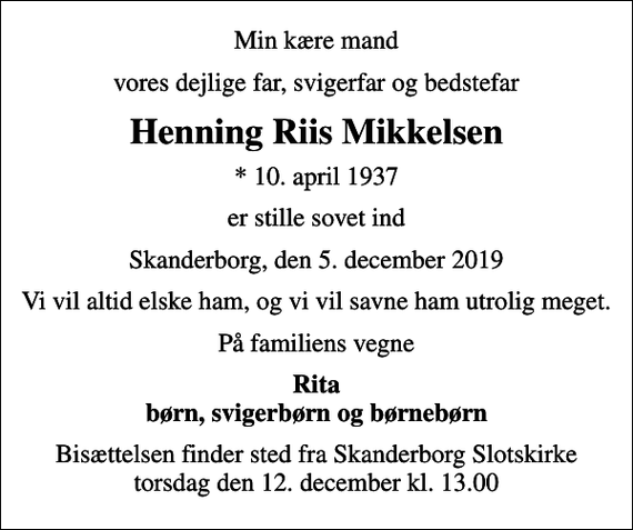 <p>Min kære mand<br />vores dejlige far, svigerfar og bedstefar<br />Henning Riis Mikkelsen<br />* 10. april 1937<br />er stille sovet ind<br />Skanderborg, den 5. december 2019<br />Vi vil altid elske ham, og vi vil savne ham utrolig meget.<br />På familiens vegne<br />Rita børn, svigerbørn og børnebørn<br />Bisættelsen finder sted fra Skanderborg Slotskirke torsdag den 12. december kl. 13.00</p>