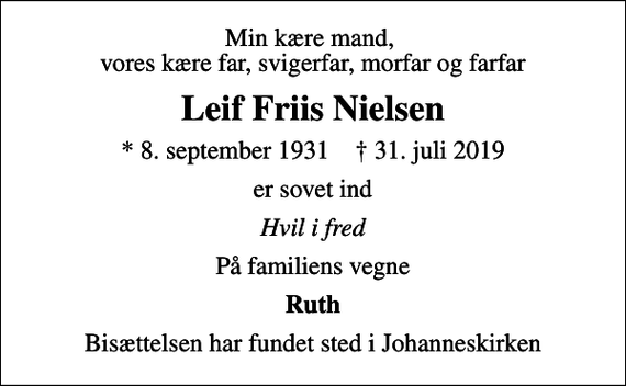 <p>Min kære mand, vores kære far, svigerfar, morfar og farfar<br />Leif Friis Nielsen<br />* 8. september 1931 ✝ 31. juli 2019<br />er sovet ind<br />Hvil i fred<br />På familiens vegne<br />Ruth<br />Bisættelsen har fundet sted i Johanneskirken</p>