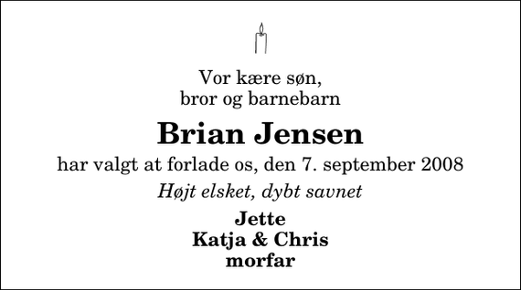 <p>Vor kære søn, bror og barnebarn<br />Brian Jensen<br />har valgt at forlade os, den 7. september 2008<br />Højt elsket, dybt savnet<br />Jette Katja &amp; Chris morfar</p>