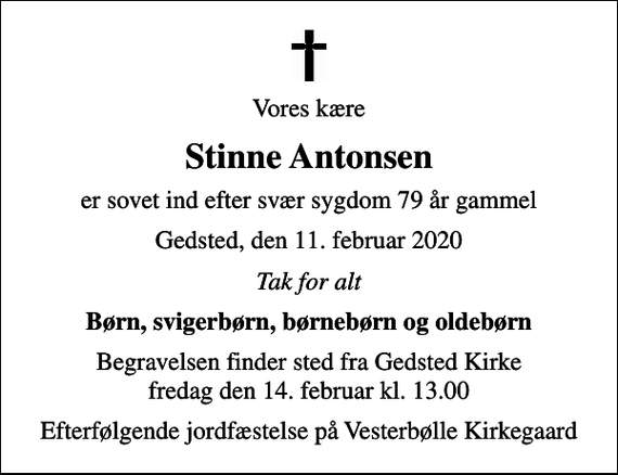 <p>Vores kære<br />Stinne Antonsen<br />er sovet ind efter svær sygdom 79 år gammel<br />Gedsted, den 11. februar 2020<br />Tak for alt<br />Børn, svigerbørn, børnebørn og oldebørn<br />Begravelsen finder sted fra Gedsted Kirke fredag den 14. februar kl. 13.00<br />Efterfølgende jordfæstelse på Vesterbølle Kirkegaard</p>